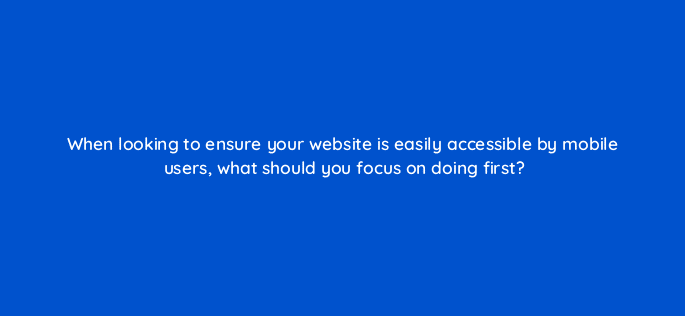 when looking to ensure your website is easily accessible by mobile users what should you focus on doing first 7020