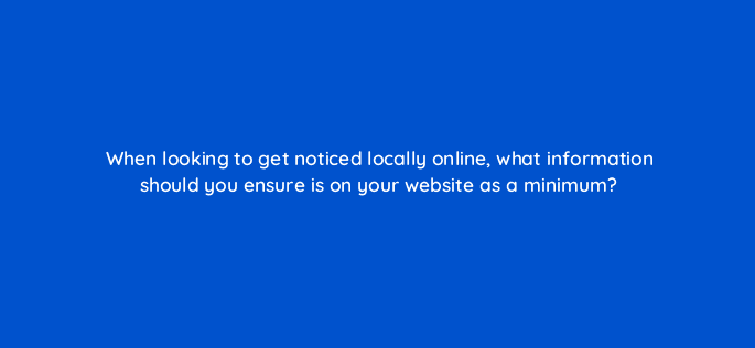 when looking to get noticed locally online what information should you ensure is on your website as a minimum 7256