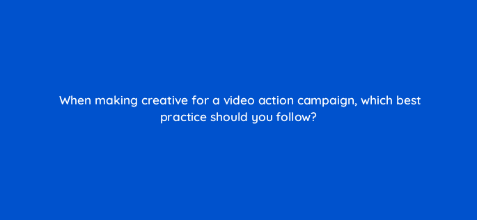 when making creative for a video action campaign which best practice should you follow 112096