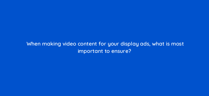 when making video content for your display ads what is most important to ensure 7037