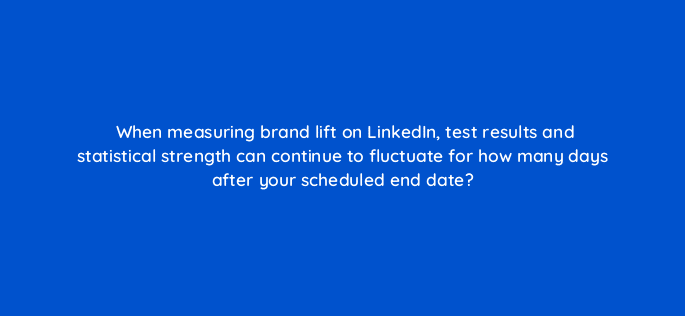 when measuring brand lift on linkedin test results and statistical strength can continue to fluctuate for how many days after your scheduled end date 123782