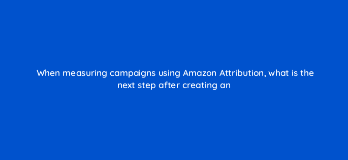 when measuring campaigns using amazon attribution what is the next step after creating an 37009