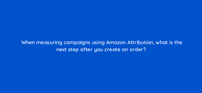 when measuring campaigns using amazon attribution what is the next step after you create an order 35609