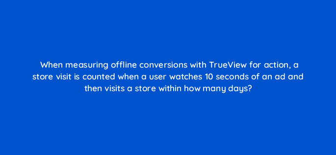 when measuring offline conversions with trueview for action a store visit is counted when a user watches 10 seconds of an ad and then visits a store within how many days 32393