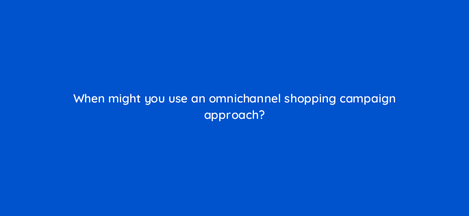 when might you use an omnichannel shopping campaign approach 98740