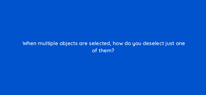 when multiple objects are selected how do you deselect just one of them 48015