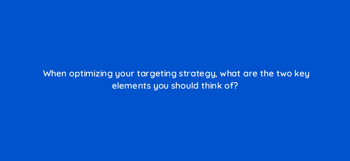 when optimizing your targeting strategy what are the two key elements you should think of 123591