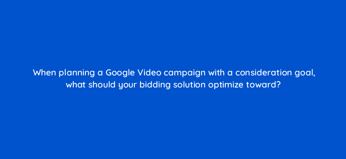 when planning a google video campaign with a consideration goal what should your bidding solution optimize toward 112115