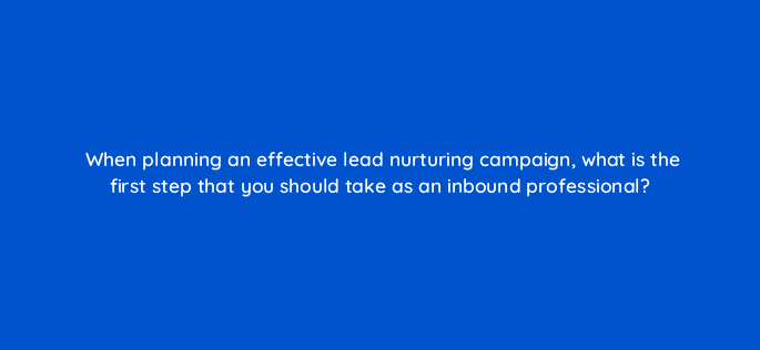 when planning an effective lead nurturing campaign what is the first step that you should take as an inbound professional 4298