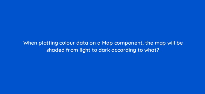 when plotting colour data on a map component the map will be shaded from light to dark according to what 12584