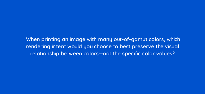 when printing an image with many out of gamut colors which rendering intent would you choose to best preserve the visual relationship between colors not the specific color values 48074
