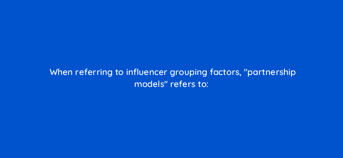 when referring to influencer grouping factors partnership models refers to 126922 2
