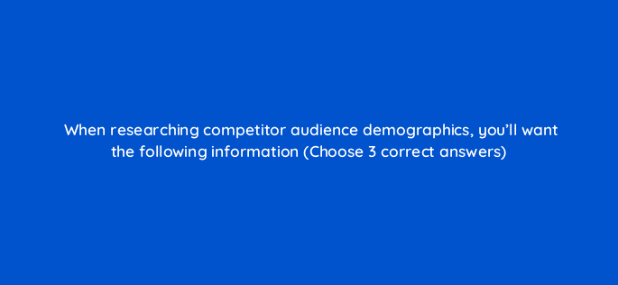 when researching competitor audience demographics youll want the following information choose 3 correct answers 125585