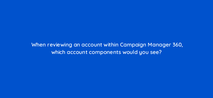 when reviewing an account within campaign manager 360 which account components would you see 84254