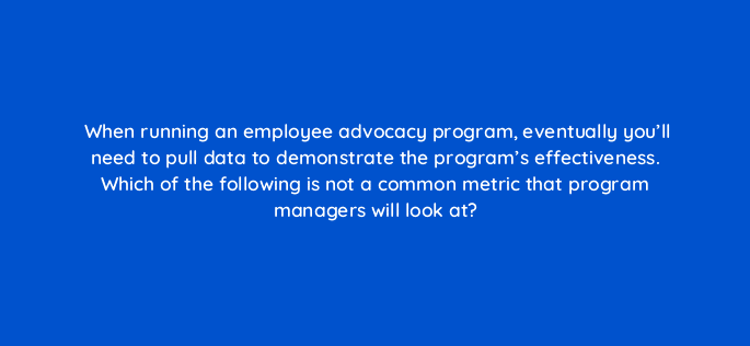 when running an employee advocacy program eventually youll need to pull data to demonstrate the programs effectiveness which of the following is not a common metric that program ma 16316