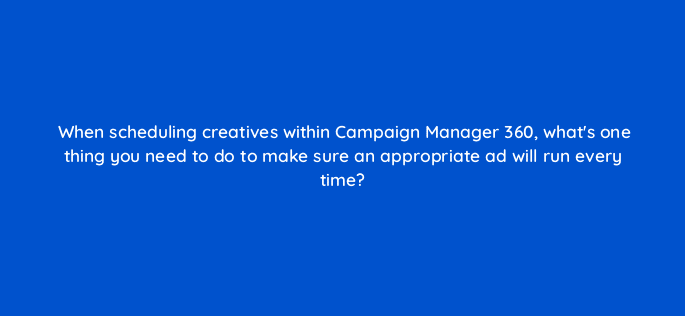 when scheduling creatives within campaign manager 360 whats one thing you need to do to make sure an appropriate ad will run every time 84176