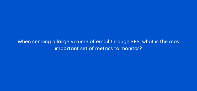 when sending a large volume of email through ses what is the most important set of metrics to monitor 48399
