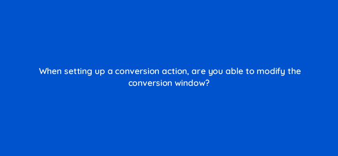 when setting up a conversion action are you able to modify the conversion window 123667