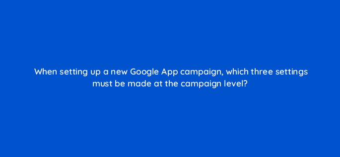 when setting up a new google app campaign which three settings must be made at the campaign level 24641