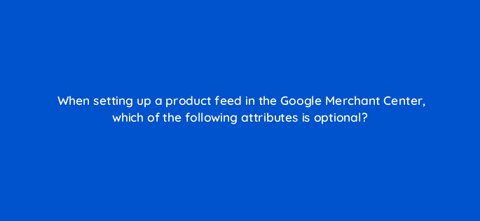when setting up a product feed in the google merchant center which of the following attributes is optional 78612