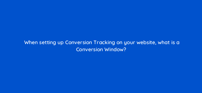 when setting up conversion tracking on your website what is a conversion window 123718
