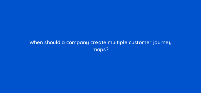 when should a company create multiple customer journey maps 27469