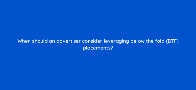 when should an advertiser consider leveraging below the fold btf placements 98166