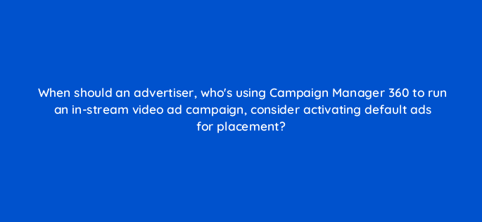 when should an advertiser whos using campaign manager 360 to run an in stream video ad campaign consider activating default ads for placement 84144