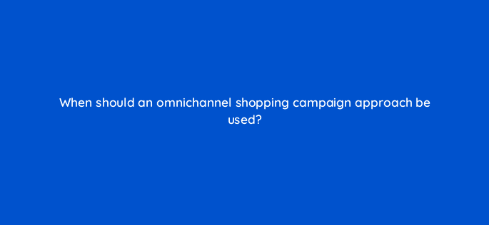 when should an omnichannel shopping campaign approach be used 98786