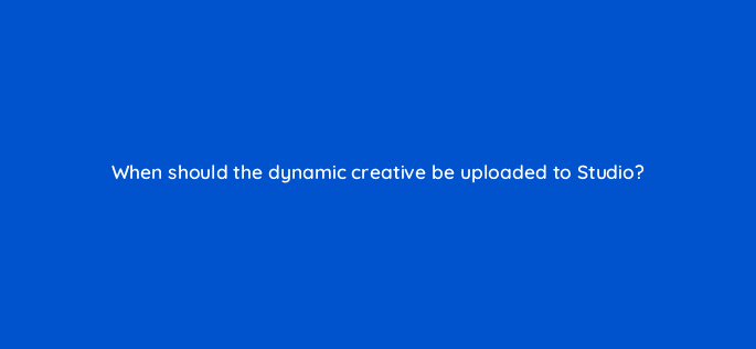 when should the dynamic creative be uploaded to studio 9889