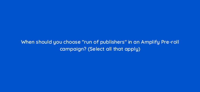 when should you choose run of publishers in an amplify pre roll campaign select all that apply 115149