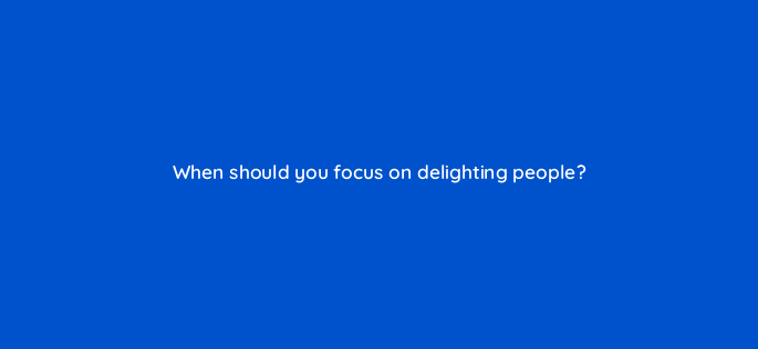 when should you focus on delighting people 4719