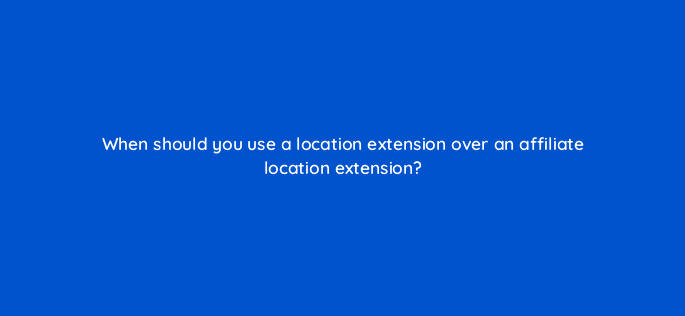 when should you use a location extension over an affiliate location