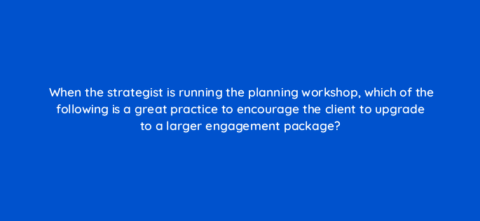 when the strategist is running the planning workshop which of the following is a great practice to encourage the client to upgrade to a larger engagement package 5843