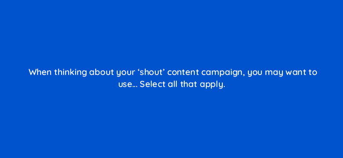 when thinking about your shout content campaign you may want to use select all that apply 123584