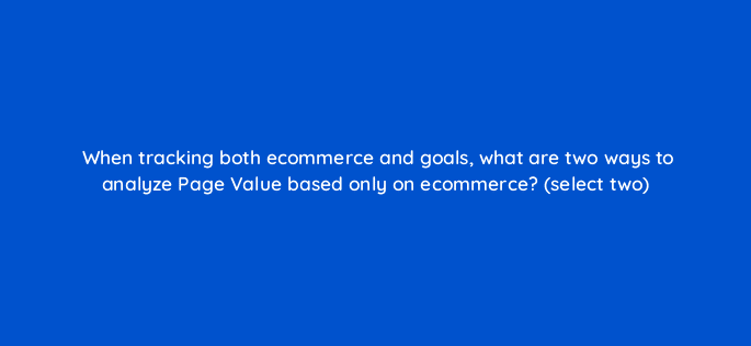 when tracking both ecommerce and goals what are two ways to analyze page value based only on ecommerce select two 7871