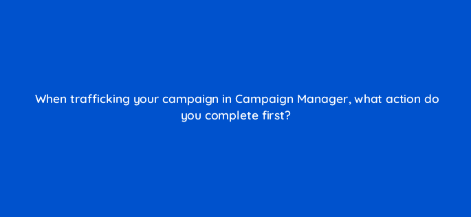 when trafficking your campaign in campaign manager what action do you complete first 15970
