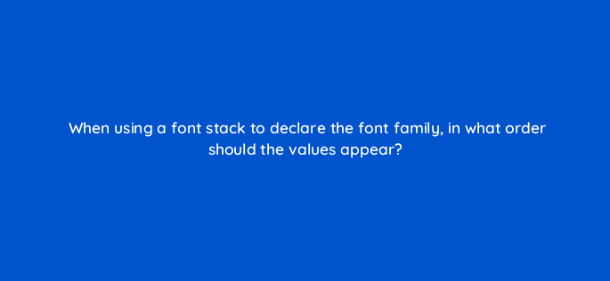 when using a font stack to declare the font family in what order should the values appear 77096