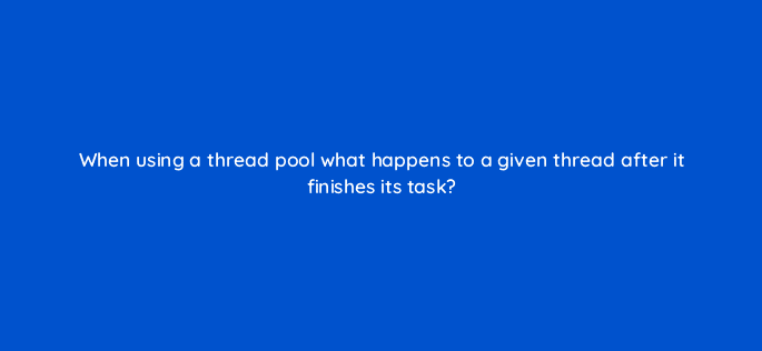 when using a thread pool what happens to a given thread after it finishes its task 76947