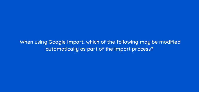 when using google import which of the following may be modified automatically as part of the import process 80384