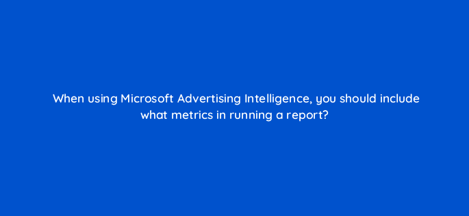 when using microsoft advertising intelligence you should include what metrics in running a report 18464