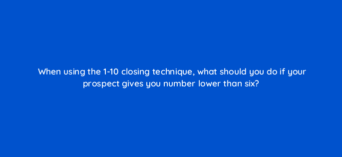 when using the 1 10 closing technique what should you do if your prospect gives you number lower than