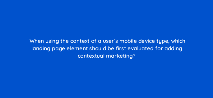 when using the context of a users mobile device type which landing page element should be first evaluated for adding contextual marketing 17404