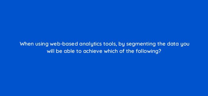 when using web based analytics tools by segmenting the data you will be able to achieve which of the following 7349
