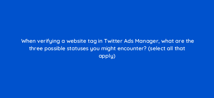 when verifying a website tag in twitter ads manager what are the three possible statuses you might encounter select all that apply 82119