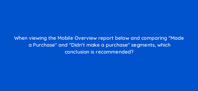when viewing the mobile overview report below and comparing made a purchase and didnt make a purchase segments which conclusion is recommended 7857