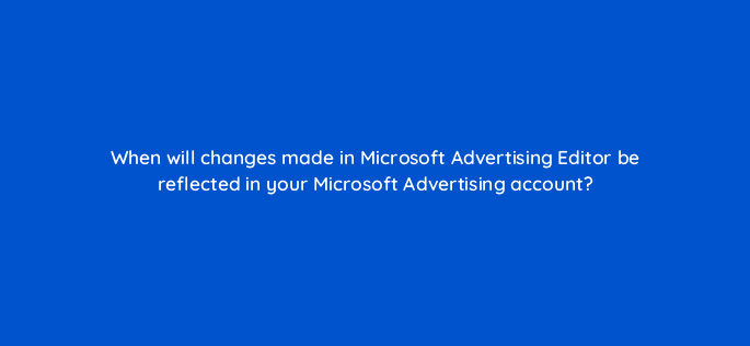 when will changes made in microsoft advertising editor be reflected in your microsoft advertising account 80388