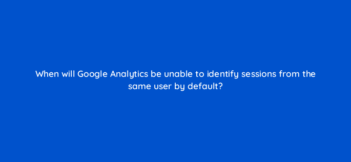 when will google analytics be unable to identify sessions from the same user by default 1538