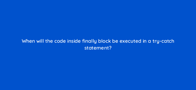 when will the code inside finally block be executed in a try catch statement 76971