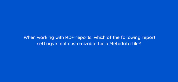 when working with rdf reports which of the following report settings is not customizable for a metadata file 117213